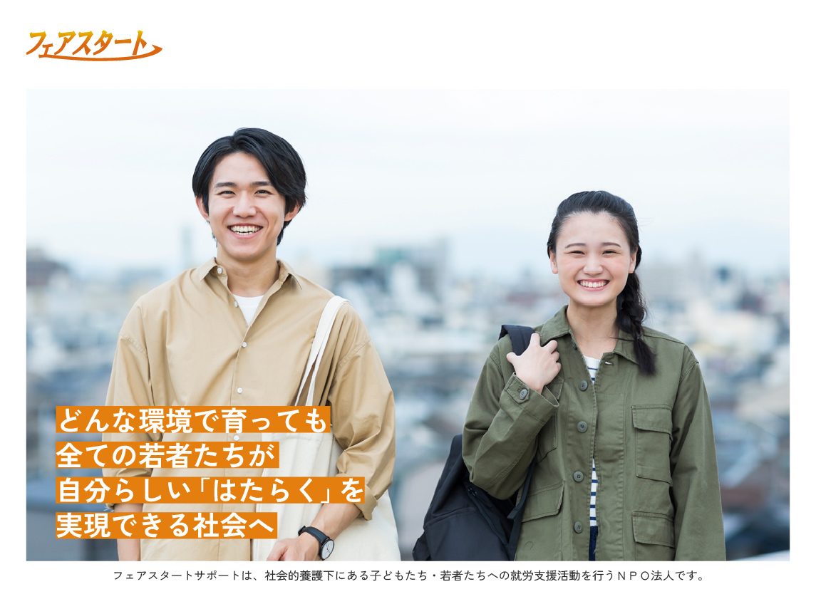 どんな環境で育っても全ての若者たちが自分らしいはたらくを実現できる社会へ。フェアスタートサポートは、社会的養護下にある子どもたち・若者たちへの就労支援活動を行うＮＰＯ法人です。