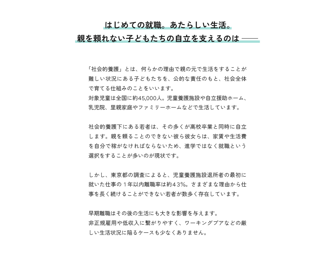 はじめての就職。あたらしい生活。親を頼れない子どもたちの自立を支えるのは。
「社会的養護」とは、何らかの理由で親の元で生活をすることが難しい状況にある子どもたちを、公的な責任のもと、社会全体で育てる仕組みのことをいいます。
対象児童は全国に約４５,０００人。児童養護施設や自立援助ホーム、乳児院、里親家庭やファミリーホームなどで生活しています。
社会的養護下にある若者は、その多くが高校卒業と同時に自立します。親を頼ることのできない彼ら彼女らは、家賃や生活費を自分で稼がなければならないため、進学ではなく就職という選択をすることが多いのが現状です。
しかし、東京都の調査によると、児童養護施設退所者の最初に就いた仕事の１年以内離職率は約４３％。さまざまな理由から仕事を長く続けることができない若者が数多く存在しています。
早期離職はその後の生活にも大きな影響を与えます。
非正規雇用や低収入に繋がりやすく、ワーキングプアなどの厳しい生活状況に陥るケースも少なくありません。
