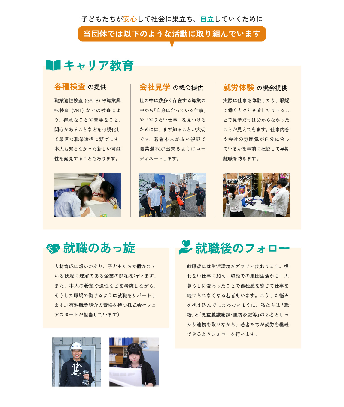 子どもたちが安心して社会に巣立ち、自立していくために、当団体では以下のような活動に取り組んでいます。
キャリア教育。
各種検査の提供。職業適性検査(GATB)や職業興味検査(VRT)などの検査により、得意なことや苦手なこと、関心があることなどを可視化して最適な職業選択に繋げます。本人も知らなかった新しい可能性を発見することもあります。
会社見学の機会提供。
世の中に数多く存在する職業の中から「自分に合っている仕事」や「やりたい仕事」を見つけるためには、まず知ることが大切です。若者本人が広い視野で職業選択が出来るようにコーディネートします。
就労体験の機会提供。
実際に仕事を体験したり、職場で働く方々と交流したりすることで見学だけは分からなかったことが見えてきます。仕事内容や会社の雰囲気が自分に合っているかを事前に把握して早期離職を防ぎます。

就職のあっ旋。
人材育成に想いがあり、子どもたちが置かれている状況に理解のある企業の開拓を行います。また、本人の希望や適性などを考慮しながら、そうした職場で働けるように就職をサポートします。（有料職業紹介の資格を持つ株式会社フェアスタートが担当しています）

就職後のフォロー。
就職後には生活環境がガラリと変わります。慣れない仕事に加え、施設での集団生活から一人暮らしに変わったことで孤独感を感じて仕事を続けられなくなる若者もいます。こうした悩みを抱え込んでしまわないように、私たちは「職場」と「児童養護施設・里親家庭等」の２者としっかり連携を取りながら、若者たちが就労を継続できるようフォローを行います。